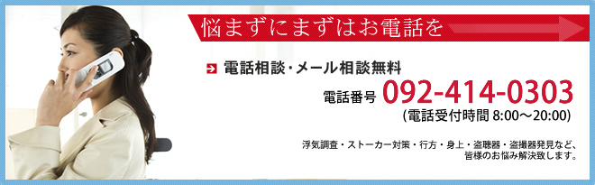 悩まずにまずはお電話を　電話相談・メール相談無料 メールは24時間受付OK　フリーダイヤル：0120-878-788　携帯からは092-414-0303（電話受付時間 8：00?20：00）浮気調査・ストーカー対策・行方・身上・盗聴・盗撮調査など、皆様のお悩み解決します。