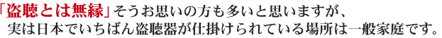 「盗聴とは無縁」そうお思いの方も多いと思いますが、実は日本でいちばん盗聴器が仕掛けられている場所は一般家庭です。